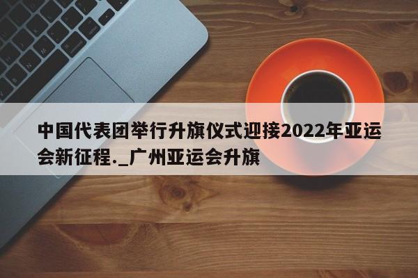 南宫娱乐-中国代表团举行升旗仪式迎接2022年亚运会新征程._广州亚运会升旗