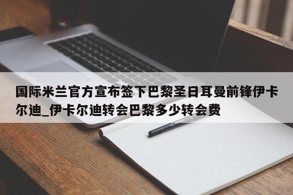 南宫娱乐-国际米兰官方宣布签下巴黎圣日耳曼前锋伊卡尔迪_伊卡尔迪转会巴黎多少转会费