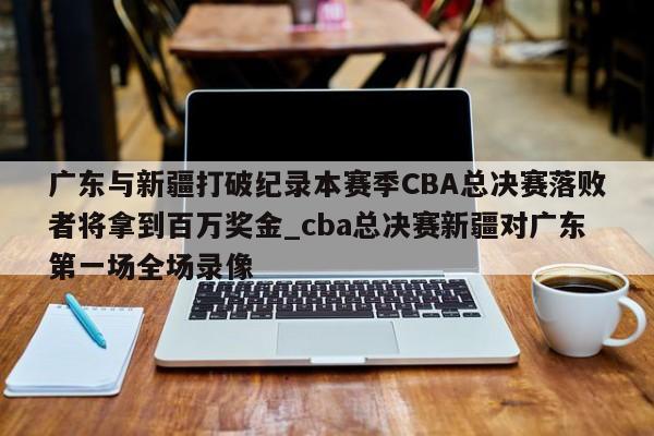 南宫娱乐-广东与新疆打破纪录本赛季CBA总决赛落败者将拿到百万奖金_cba总决赛新疆对广东第一场全场录像