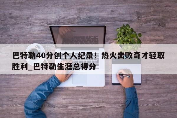 南宫娱乐-巴特勒40分创个人纪录！热火击败奇才轻取胜利_巴特勒生涯总得分