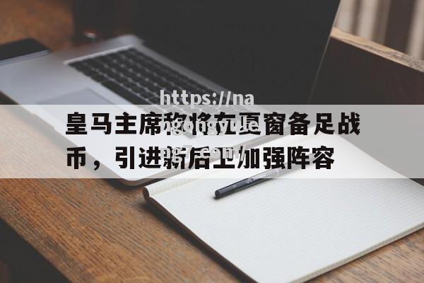 南宫娱乐-皇马主席称将在夏窗备足战币，引进新后卫加强阵容_