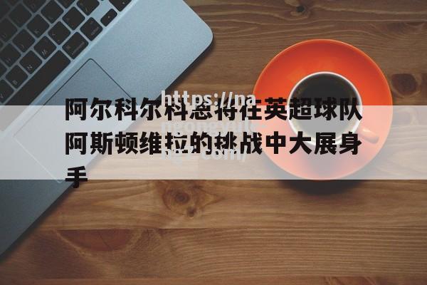 南宫娱乐-阿尔科尔科恩将在英超球队阿斯顿维拉的挑战中大展身手